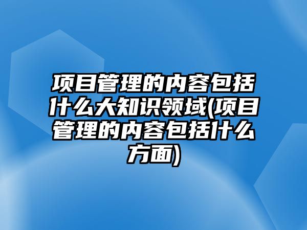 項目管理的內容包括什么大知識領域(項目管理的內容包括什么方面)