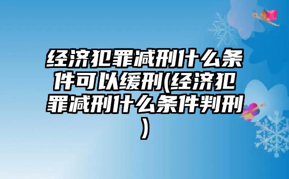 經(jīng)濟(jì)犯罪減刑什么條件可以緩刑(經(jīng)濟(jì)犯罪減刑什么條件判刑)