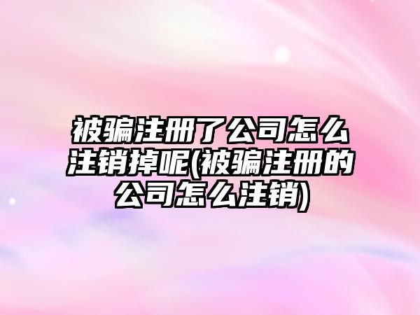 被騙注冊(cè)了公司怎么注銷掉呢(被騙注冊(cè)的公司怎么注銷)