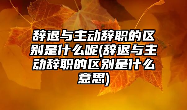 辭退與主動辭職的區(qū)別是什么呢(辭退與主動辭職的區(qū)別是什么意思)