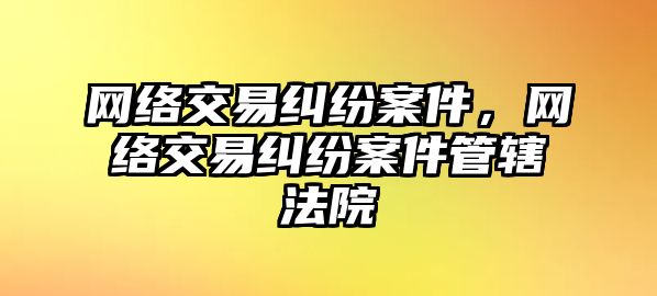 網絡交易糾紛案件，網絡交易糾紛案件管轄法院