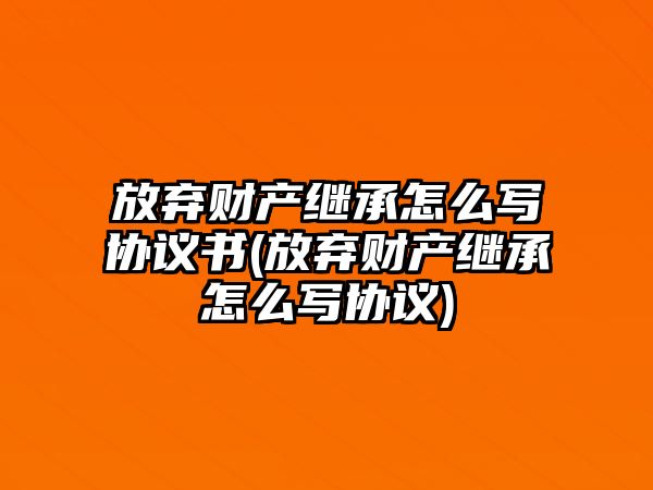 放棄財產繼承怎么寫協議書(放棄財產繼承怎么寫協議)