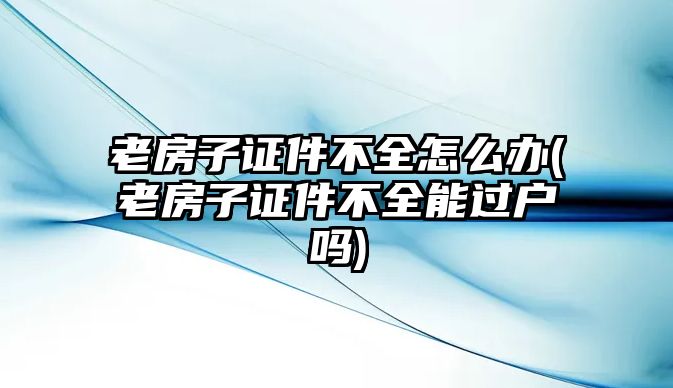 老房子證件不全怎么辦(老房子證件不全能過戶嗎)