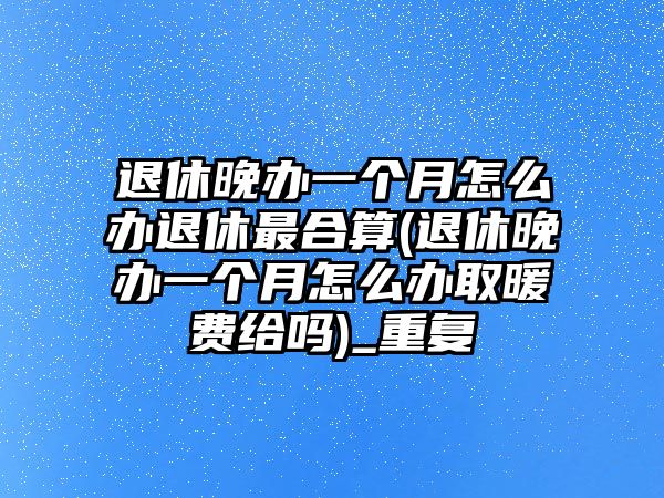 退休晚辦一個月怎么辦退休最合算(退休晚辦一個月怎么辦取暖費給嗎)_重復