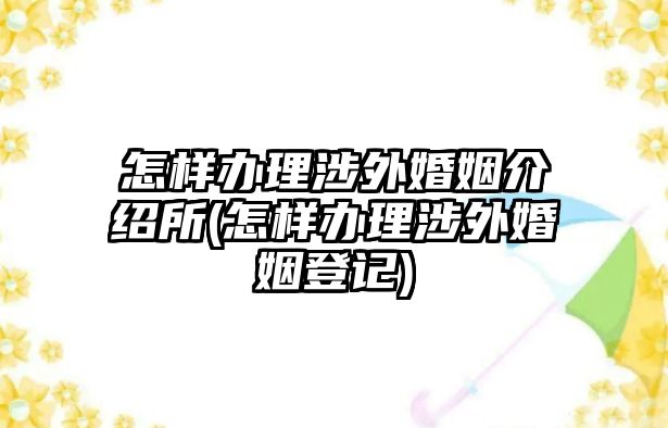 怎樣辦理涉外婚姻介紹所(怎樣辦理涉外婚姻登記)