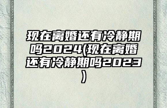 現在離婚還有冷靜期嗎2024(現在離婚還有冷靜期嗎2023)