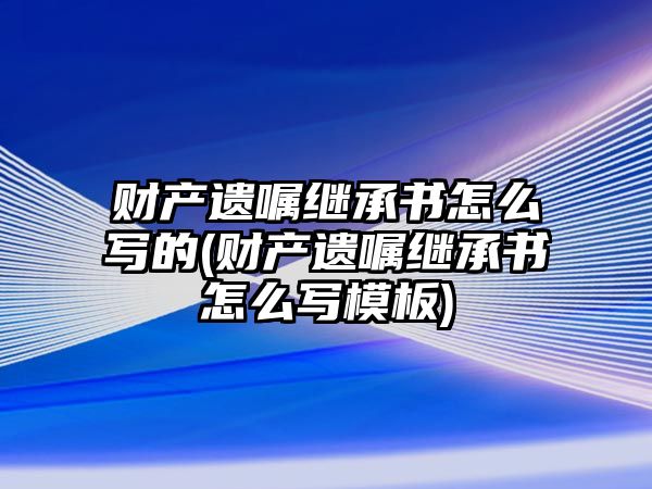 財產遺囑繼承書怎么寫的(財產遺囑繼承書怎么寫模板)