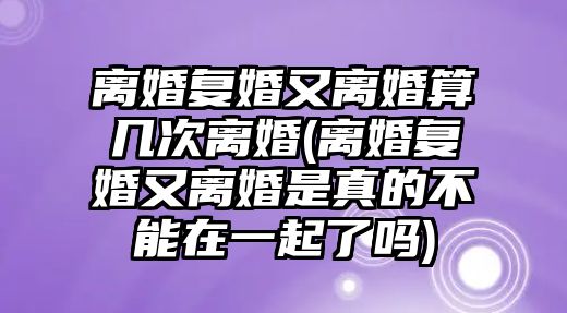 離婚復婚又離婚算幾次離婚(離婚復婚又離婚是真的不能在一起了嗎)