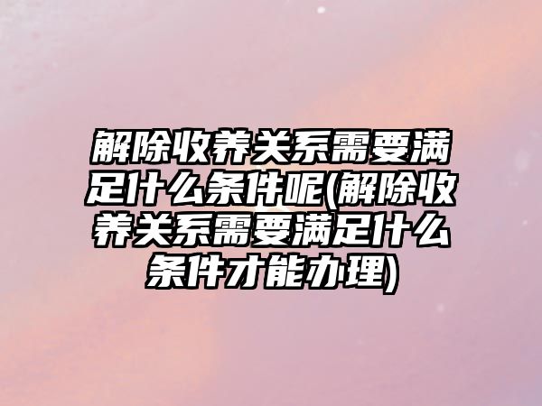 解除收養關系需要滿足什么條件呢(解除收養關系需要滿足什么條件才能辦理)