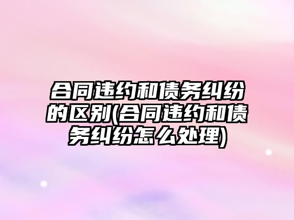 合同違約和債務糾紛的區別(合同違約和債務糾紛怎么處理)