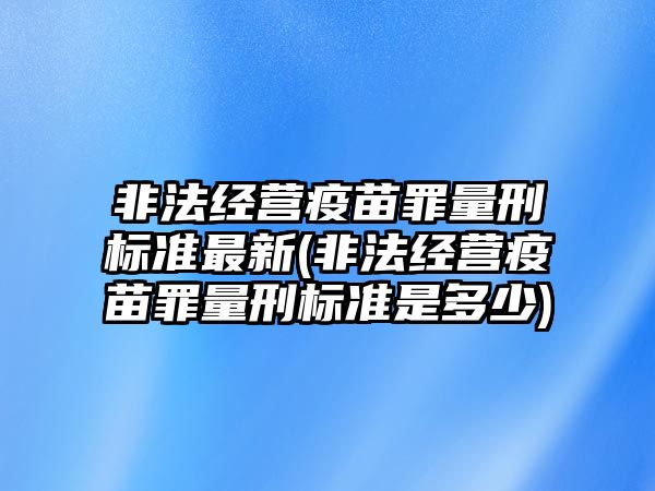 非法經(jīng)營疫苗罪量刑標準最新(非法經(jīng)營疫苗罪量刑標準是多少)