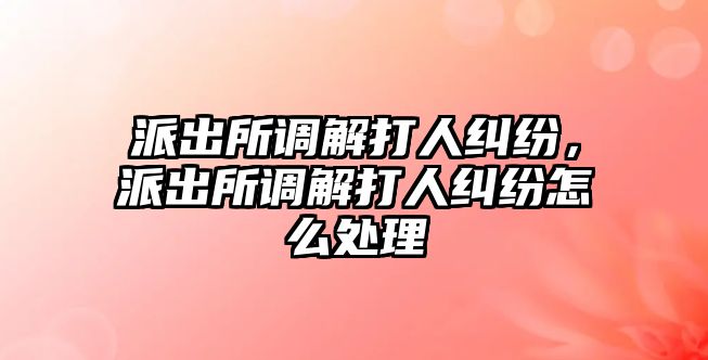 派出所調解打人糾紛，派出所調解打人糾紛怎么處理