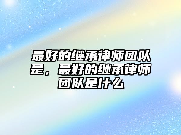 最好的繼承律師團隊是，最好的繼承律師團隊是什么