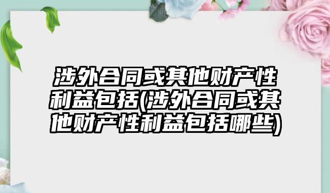 涉外合同或其他財(cái)產(chǎn)性利益包括(涉外合同或其他財(cái)產(chǎn)性利益包括哪些)