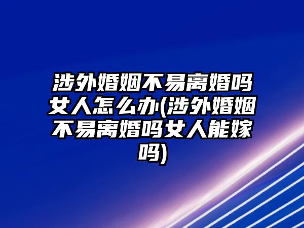 涉外婚姻不易離婚嗎女人怎么辦(涉外婚姻不易離婚嗎女人能嫁嗎)