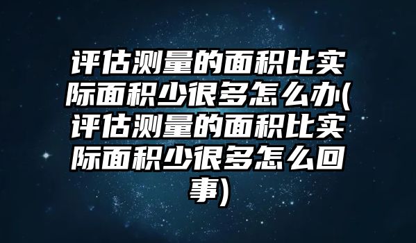 評(píng)估測(cè)量的面積比實(shí)際面積少很多怎么辦(評(píng)估測(cè)量的面積比實(shí)際面積少很多怎么回事)