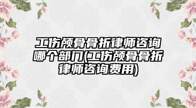 工傷顱骨骨折律師咨詢哪個部門(工傷顱骨骨折律師咨詢費(fèi)用)