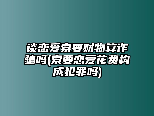 談戀愛索要財物算詐騙嗎(索要戀愛花費構(gòu)成犯罪嗎)