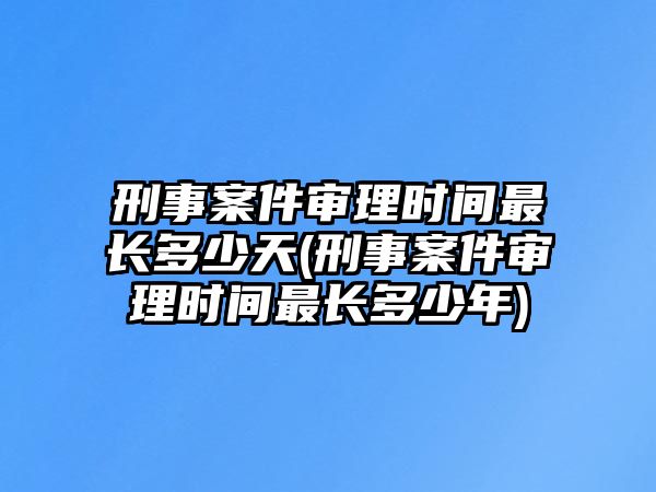 刑事案件審理時間最長多少天(刑事案件審理時間最長多少年)