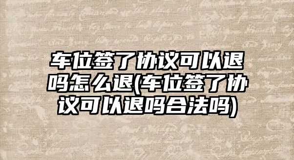 車位簽了協議可以退嗎怎么退(車位簽了協議可以退嗎合法嗎)