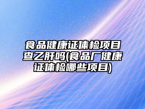 食品健康證體檢項目查乙肝嗎(食品廠健康證體檢哪些項目)