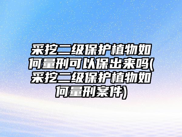 采挖二級(jí)保護(hù)植物如何量刑可以保出來(lái)嗎(采挖二級(jí)保護(hù)植物如何量刑案件)