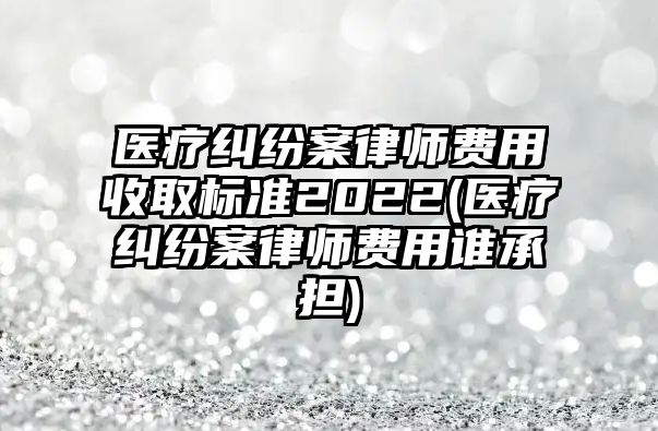 醫療糾紛案律師費用收取標準2022(醫療糾紛案律師費用誰承擔)