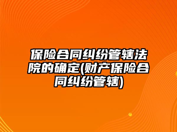 保險合同糾紛管轄法院的確定(財產保險合同糾紛管轄)