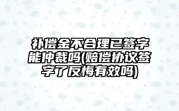 補償金不合理已簽字能仲裁嗎(賠償協議簽字了反悔有效嗎)