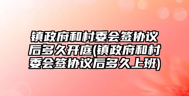 鎮政府和村委會簽協議后多久開庭(鎮政府和村委會簽協議后多久上班)