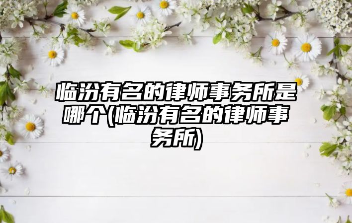 臨汾有名的律師事務所是哪個(臨汾有名的律師事務所)