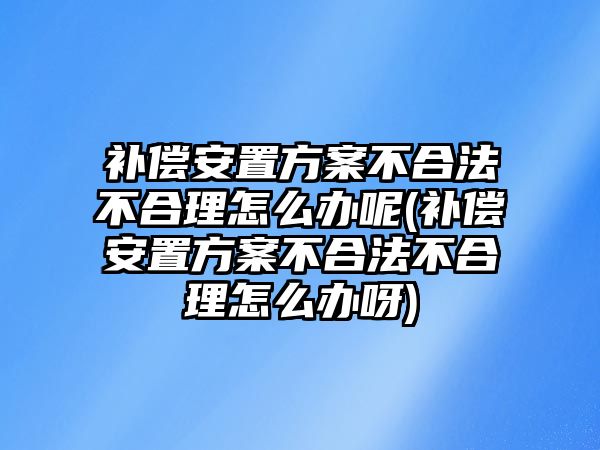 補償安置方案不合法不合理怎么辦呢(補償安置方案不合法不合理怎么辦呀)