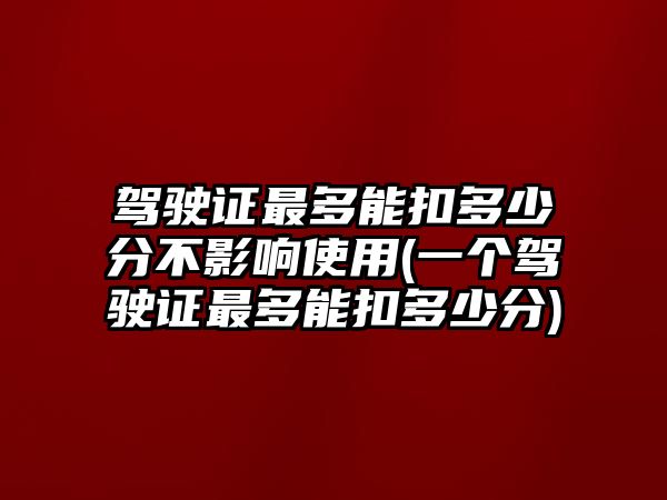 駕駛證最多能扣多少分不影響使用(一個(gè)駕駛證最多能扣多少分)