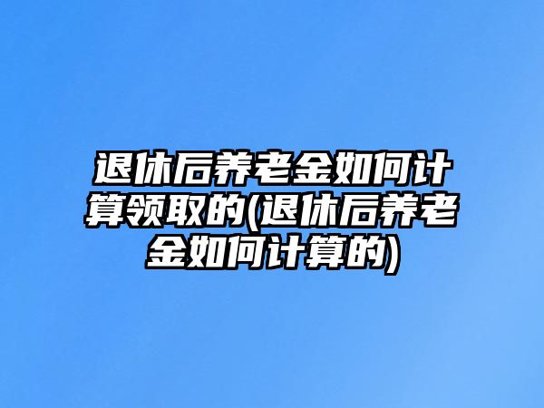 退休后養(yǎng)老金如何計算領取的(退休后養(yǎng)老金如何計算的)