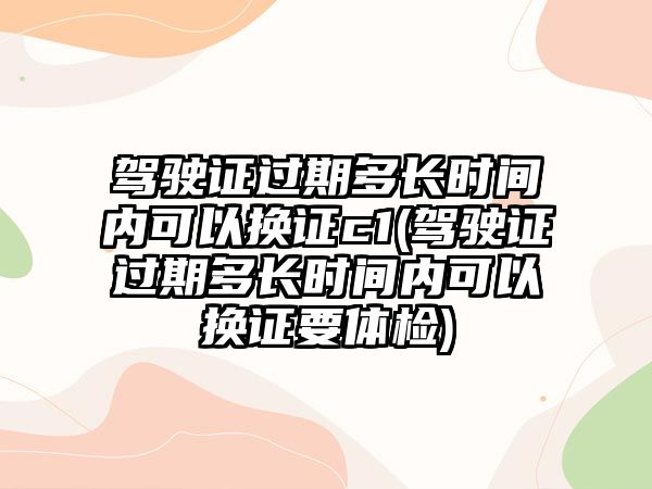 駕駛證過期多長時間內可以換證c1(駕駛證過期多長時間內可以換證要體檢)