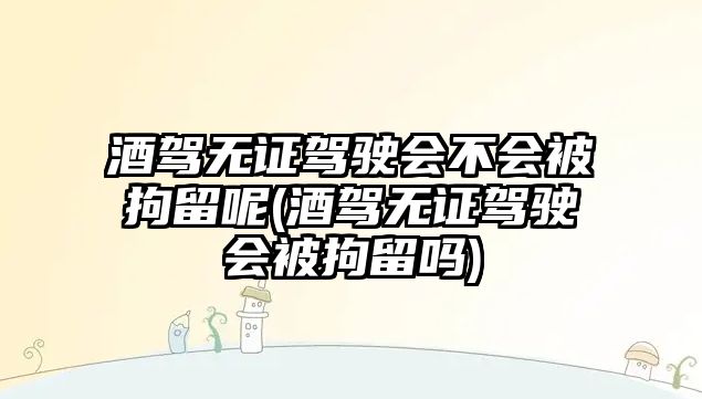 酒駕無證駕駛會不會被拘留呢(酒駕無證駕駛會被拘留嗎)