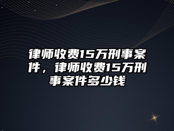 律師收費15萬刑事案件，律師收費15萬刑事案件多少錢