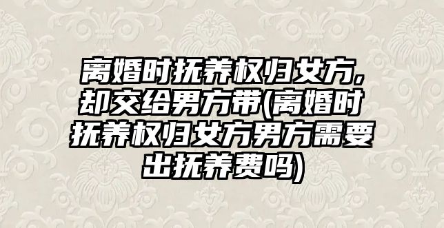 離婚時撫養權歸女方,卻交給男方帶(離婚時撫養權歸女方男方需要出撫養費嗎)