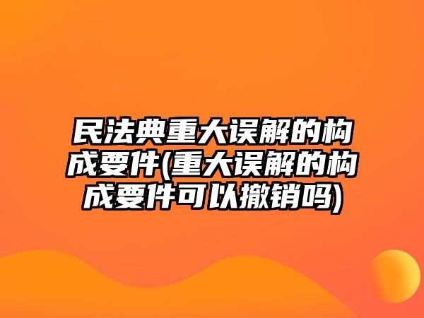 民法典重大誤解的構成要件(重大誤解的構成要件可以撤銷嗎)