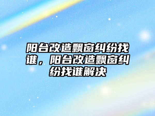 陽臺改造飄窗糾紛找誰，陽臺改造飄窗糾紛找誰解決