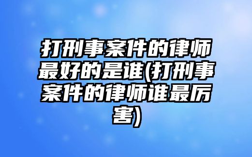 打刑事案件的律師最好的是誰(打刑事案件的律師誰最厲害)