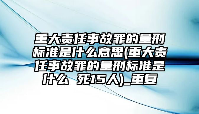 重大責(zé)任事故罪的量刑標(biāo)準(zhǔn)是什么意思(重大責(zé)任事故罪的量刑標(biāo)準(zhǔn)是什么 死15人)_重復(fù)