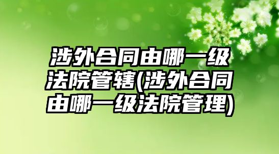 涉外合同由哪一級法院管轄(涉外合同由哪一級法院管理)