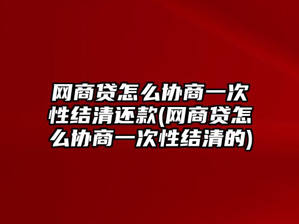 網商貸怎么協(xié)商一次性結清還款(網商貸怎么協(xié)商一次性結清的)