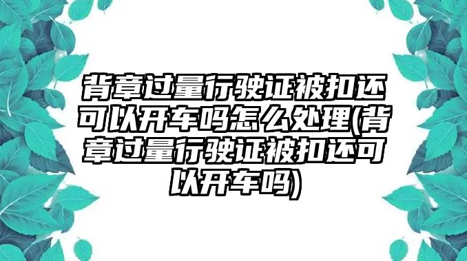 背章過量行駛證被扣還可以開車嗎怎么處理(背章過量行駛證被扣還可以開車嗎)