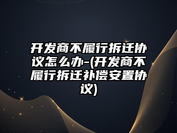 開發商不履行拆遷協議怎么辦-(開發商不履行拆遷補償安置協議)