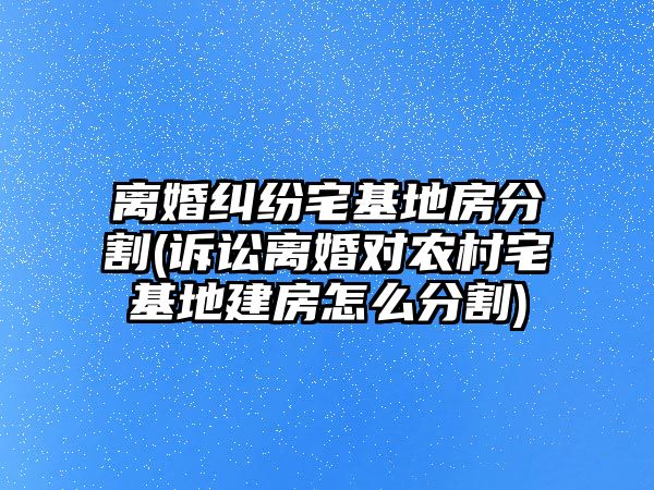 離婚糾紛宅基地房分割(訴訟離婚對農村宅基地建房怎么分割)