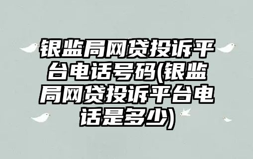 銀監局網貸投訴平臺電話號碼(銀監局網貸投訴平臺電話是多少)