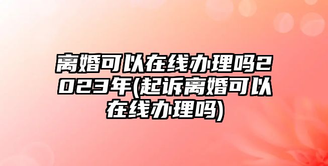 離婚可以在線辦理嗎2023年(起訴離婚可以在線辦理嗎)