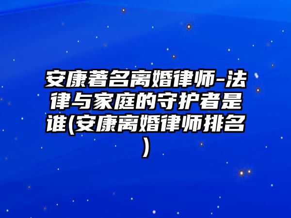 安康著名離婚律師-法律與家庭的守護者是誰(安康離婚律師排名)